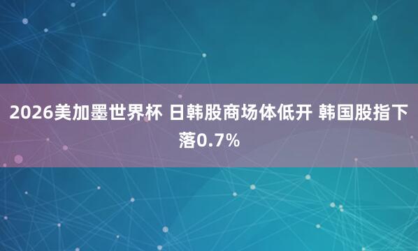 2026美加墨世界杯 日韩股商场体低开 韩国股指下落0.7%