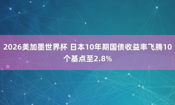 2026美加墨世界杯 日本10年期国债收益率飞腾10个基点至2.8%