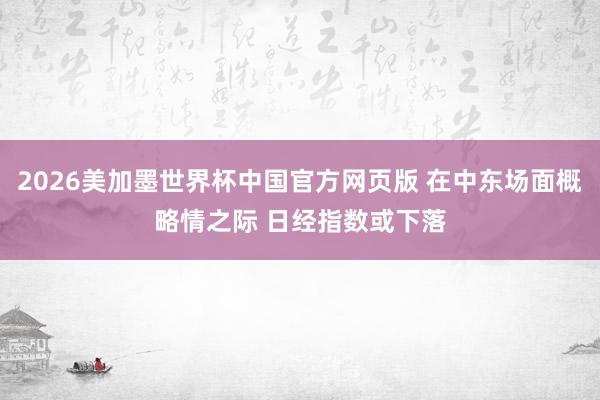 2026美加墨世界杯中国官方网页版 在中东场面概略情之际 日经指数或下落