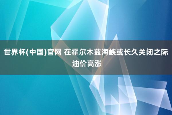 世界杯(中国)官网 在霍尔木兹海峡或长久关闭之际 油价高涨