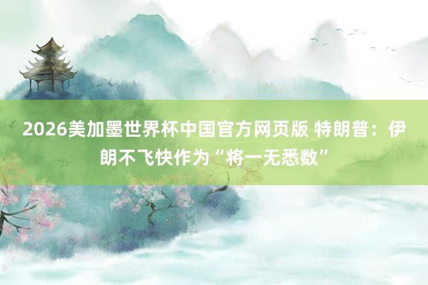 2026美加墨世界杯中国官方网页版 特朗普：伊朗不飞快作为“将一无悉数”
