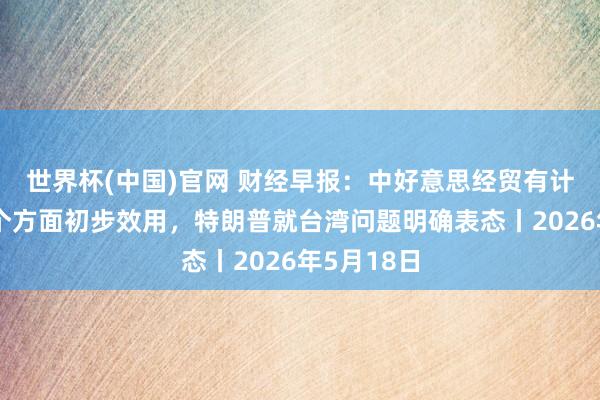 世界杯(中国)官网 财经早报：中好意思经贸有计划达成五个方面初步效用，特朗普就台湾问题明确表态丨2026年5月18日