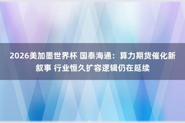 2026美加墨世界杯 国泰海通：算力期货催化新叙事 行业恒久扩容逻辑仍在延续