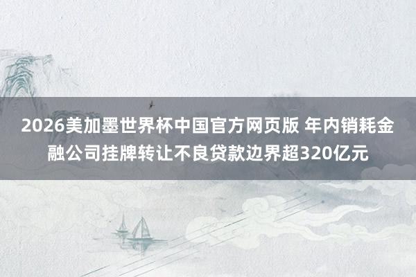 2026美加墨世界杯中国官方网页版 年内销耗金融公司挂牌转让不良贷款边界超320亿元