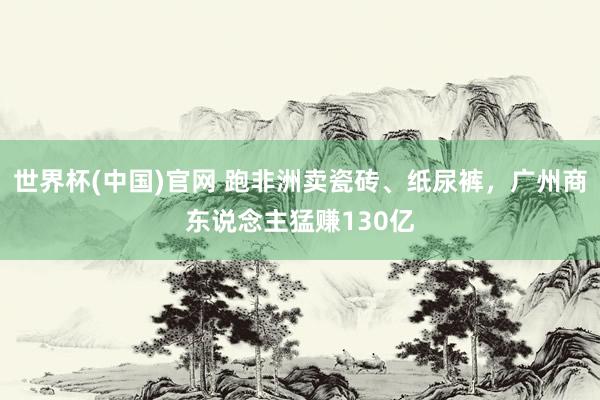 世界杯(中国)官网 跑非洲卖瓷砖、纸尿裤，广州商东说念主猛赚130亿