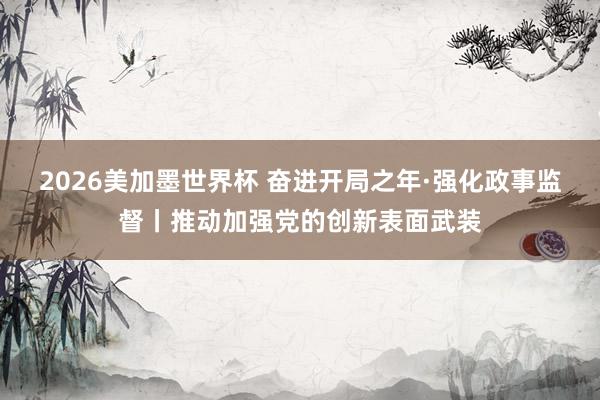2026美加墨世界杯 奋进开局之年·强化政事监督丨推动加强党的创新表面武装