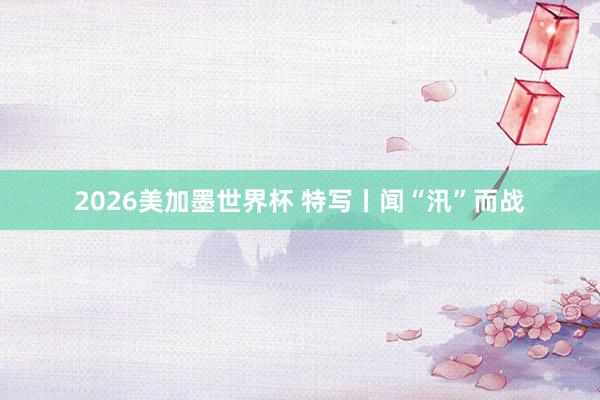 2026美加墨世界杯 特写丨闻“汛”而战