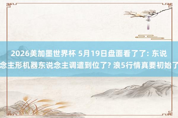 2026美加墨世界杯 5月19日盘面看了了: 东说念主形机器东说念主调遣到位了? 浪5行情真要初始了