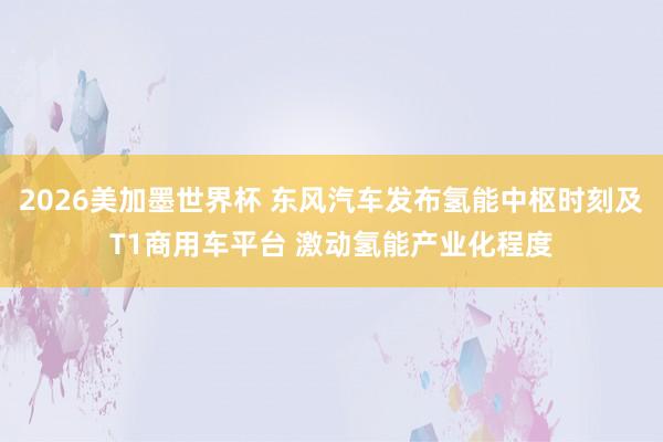 2026美加墨世界杯 东风汽车发布氢能中枢时刻及T1商用车平台 激动氢能产业化程度