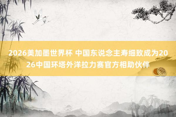 2026美加墨世界杯 中国东说念主寿细致成为2026中国环塔外洋拉力赛官方相助伙伴