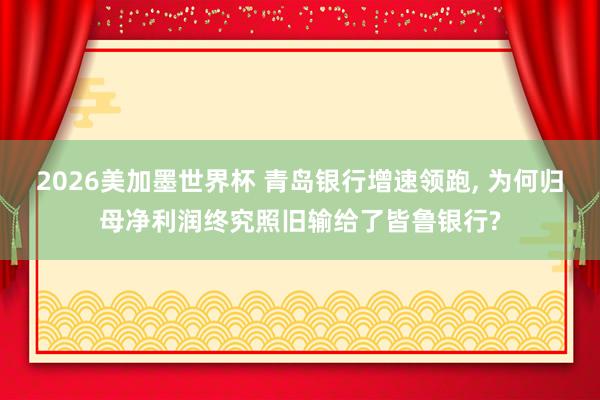 2026美加墨世界杯 青岛银行增速领跑， 为何归母净利润终究照旧输给了皆鲁银行?