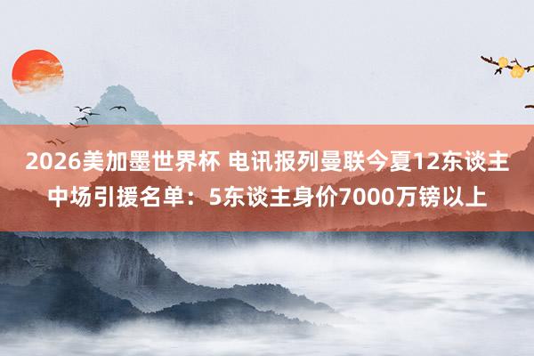 2026美加墨世界杯 电讯报列曼联今夏12东谈主中场引援名单：5东谈主身价7000万镑以上