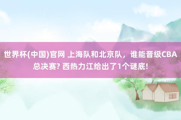 世界杯(中国)官网 上海队和北京队，谁能晋级CBA总决赛? 西热力江给出了1个谜底!