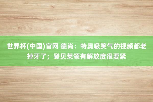 世界杯(中国)官网 德尚：特奥吸笑气的视频都老掉牙了；登贝莱领有解放度很要紧