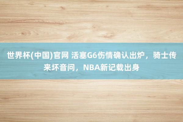 世界杯(中国)官网 活塞G6伤情确认出炉，骑士传来坏音问，NBA新记载出身