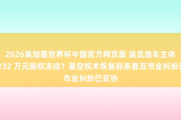 2026美加墨世界杯中国官方网页版 追觅造车主体新增 232 万元股权冻结？星空权术恢复称系普互市业纠纷已妥协
