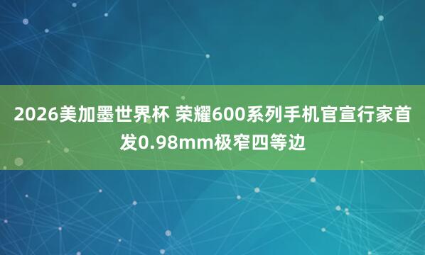 2026美加墨世界杯 荣耀600系列手机官宣行家首发0.98mm极窄四等边