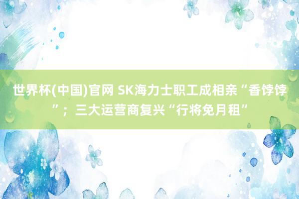 世界杯(中国)官网 SK海力士职工成相亲“香饽饽”；三大运营商复兴“行将免月租”