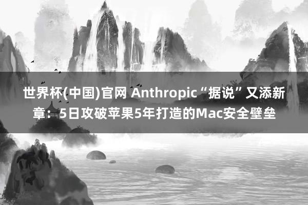 世界杯(中国)官网 Anthropic“据说”又添新章：5日攻破苹果5年打造的Mac安全壁垒
