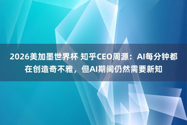 2026美加墨世界杯 知乎CEO周源：AI每分钟都在创造奇不雅，但AI期间仍然需要新知