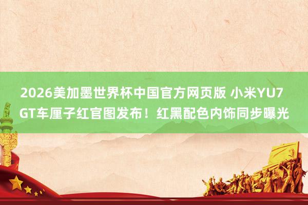 2026美加墨世界杯中国官方网页版 小米YU7 GT车厘子红官图发布！红黑配色内饰同步曝光