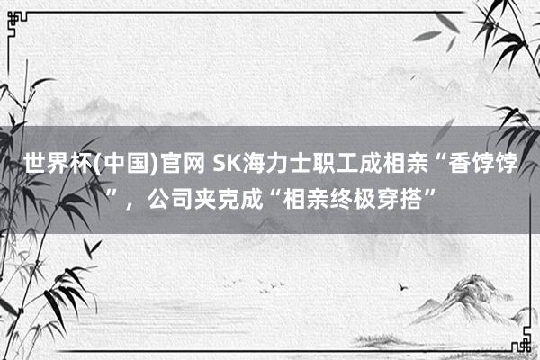世界杯(中国)官网 SK海力士职工成相亲“香饽饽”，公司夹克成“相亲终极穿搭”