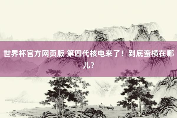 世界杯官方网页版 第四代核电来了！到底蛮横在哪儿？