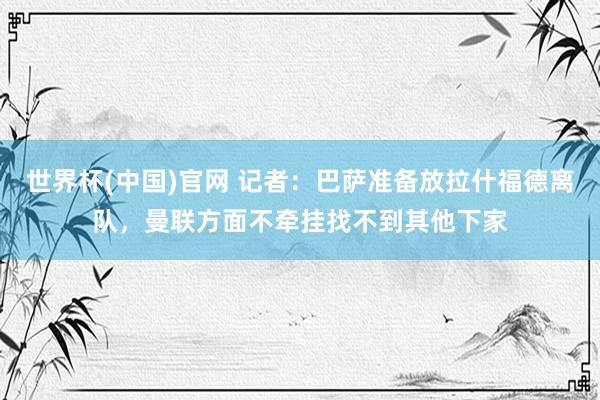 世界杯(中国)官网 记者：巴萨准备放拉什福德离队，曼联方面不牵挂找不到其他下家