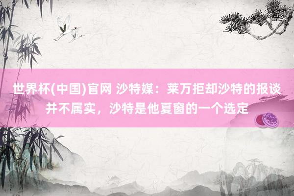 世界杯(中国)官网 沙特媒：莱万拒却沙特的报谈并不属实，沙特是他夏窗的一个选定