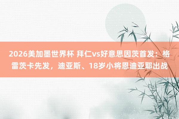 2026美加墨世界杯 拜仁vs好意思因茨首发：格雷茨卡先发，迪亚斯、18岁小将恩迪亚耶出战