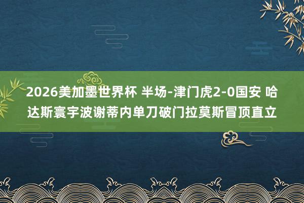 2026美加墨世界杯 半场-津门虎2-0国安 哈达斯寰宇波谢蒂内单刀破门拉莫斯冒顶直立