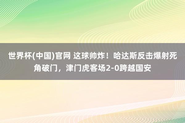 世界杯(中国)官网 这球帅炸！哈达斯反击爆射死角破门，津门虎客场2-0跨越国安