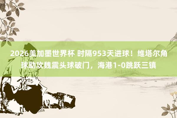 2026美加墨世界杯 时隔953天进球！维塔尔角球助攻魏震头球破门，海港1-0跳跃三镇