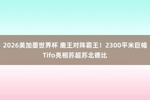 2026美加墨世界杯 鹿王对阵霸王！2300平米巨幅Tifo亮相苏超苏北德比