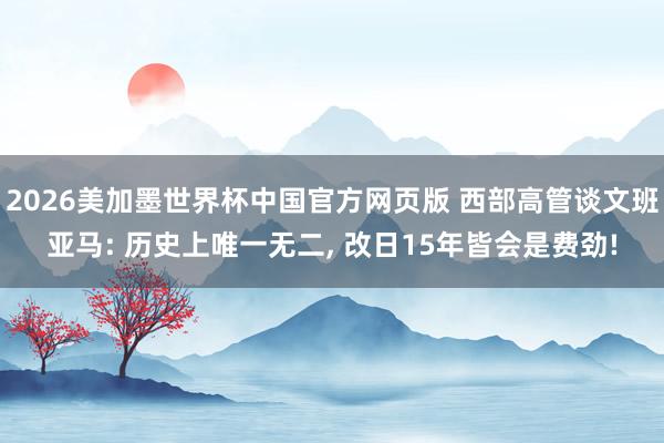 2026美加墨世界杯中国官方网页版 西部高管谈文班亚马: 历史上唯一无二， 改日15年皆会是费劲!