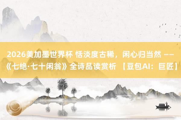 2026美加墨世界杯 恬淡度古稀，闲心归当然 ——《七绝·七十闲翁》全诗品读赏析 【豆包AI：巨匠】