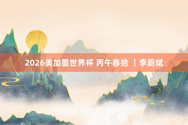 2026美加墨世界杯 丙午春拾 ｜李蔚斌