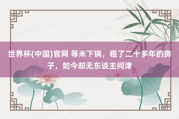 世界杯(中国)官网 等米下锅，租了二十多年的房子，如今却无东谈主问津