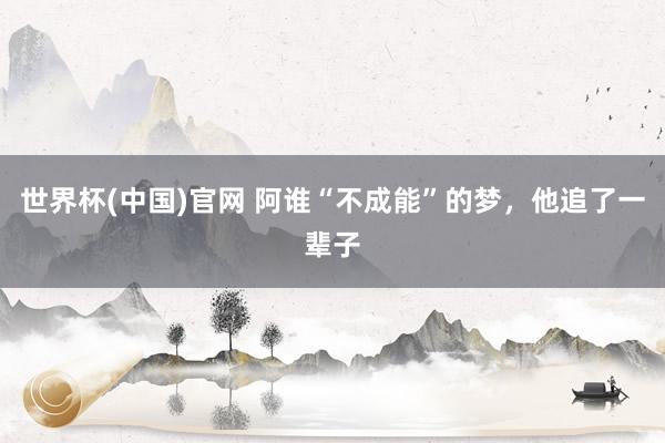 世界杯(中国)官网 阿谁“不成能”的梦，他追了一辈子