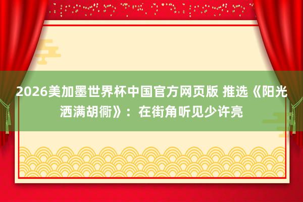 2026美加墨世界杯中国官方网页版 推选《阳光洒满胡衕》：在街角听见少许亮