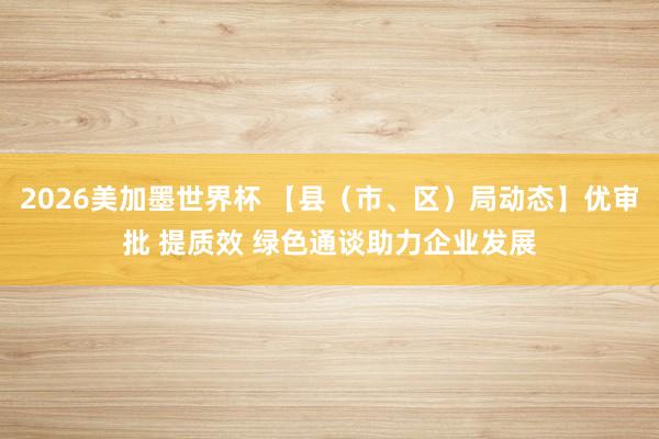 2026美加墨世界杯 【县（市、区）局动态】优审批 提质效 绿色通谈助力企业发展