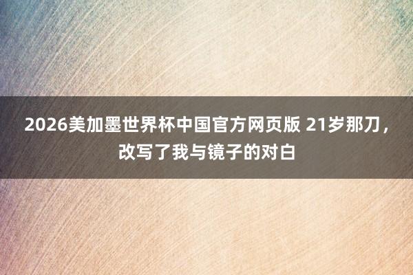 2026美加墨世界杯中国官方网页版 21岁那刀，改写了我与镜子的对白