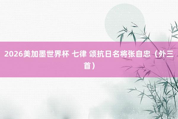 2026美加墨世界杯 七律 颂抗日名将张自忠（外三首）