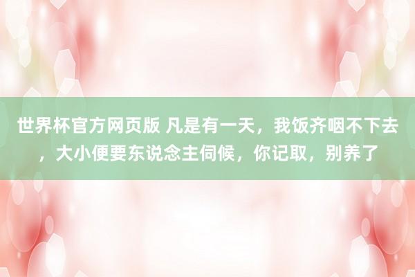 世界杯官方网页版 凡是有一天，我饭齐咽不下去，大小便要东说念主伺候，你记取，别养了