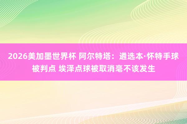 2026美加墨世界杯 阿尔特塔：遴选本·怀特手球被判点 埃泽点球被取消毫不该发生