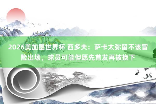 2026美加墨世界杯 西多夫：萨卡太弥留不该冒险出场，球员可能但愿先首发再被换下