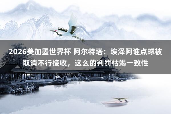 2026美加墨世界杯 阿尔特塔：埃泽阿谁点球被取消不行接收，这么的判罚枯竭一致性