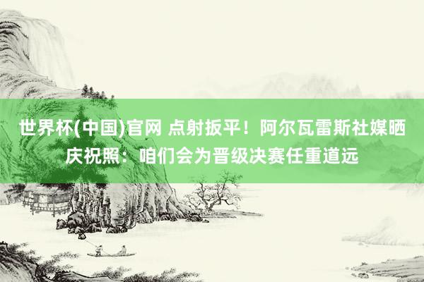世界杯(中国)官网 点射扳平！阿尔瓦雷斯社媒晒庆祝照：咱们会为晋级决赛任重道远