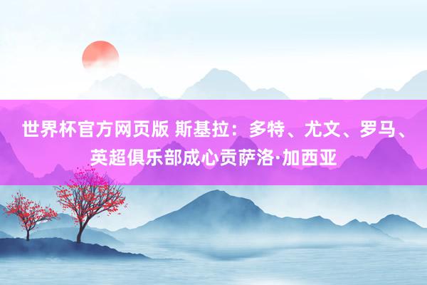 世界杯官方网页版 斯基拉：多特、尤文、罗马、英超俱乐部成心贡萨洛·加西亚