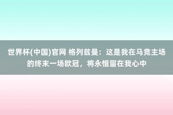 世界杯(中国)官网 格列兹曼：这是我在马竞主场的终末一场欧冠，将永恒留在我心中